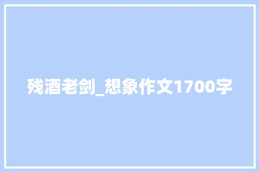 残酒老剑_想象作文1700字 知识百科