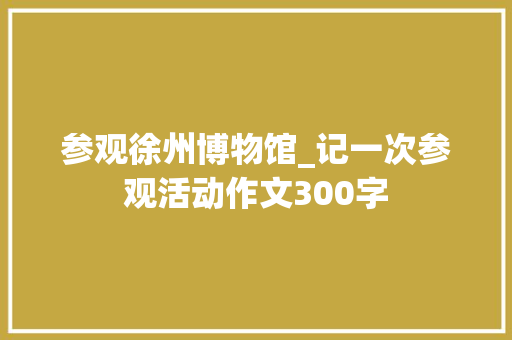 参观徐州博物馆_记一次参观活动作文300字