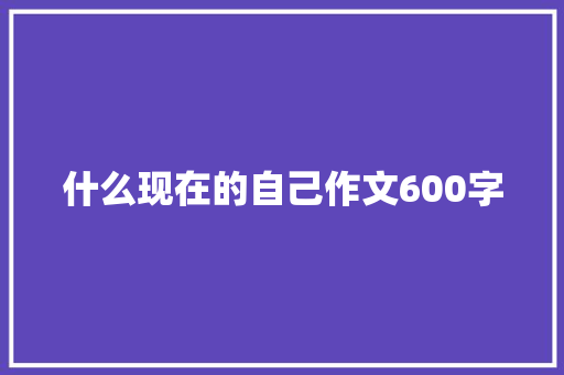 什么现在的自己作文600字 知识百科