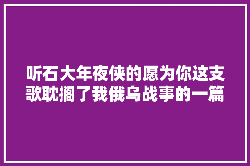 听石大年夜侠的愿为你这支歌耽搁了我俄乌战事的一篇约稿 休闲娱乐