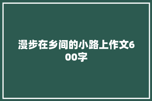 漫步在乡间的小路上作文600字