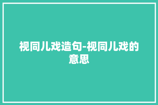视同儿戏造句-视同儿戏的意思