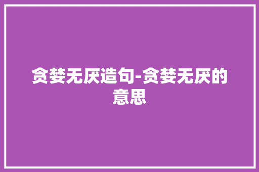 贪婪无厌造句-贪婪无厌的意思