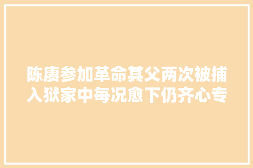 陈赓参加革命其父两次被捕入狱家中每况愈下仍齐心专心支持革命