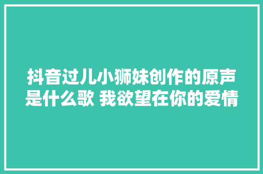 抖音过儿小狮妹创作的原声是什么歌 我欲望在你的爱情里歌词 休闲娱乐