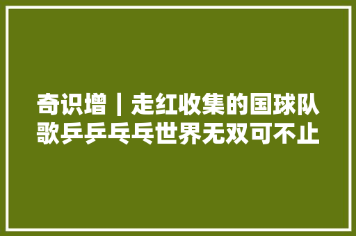 奇识增｜走红收集的国球队歌乒乒乓乓世界无双可不止一首