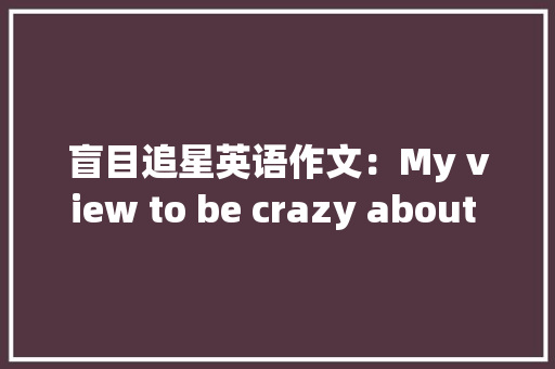盲目追星英语作文：My view to be crazy about worship the stars