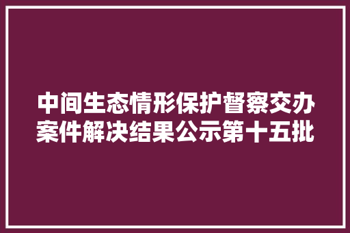 中间生态情形保护督察交办案件解决结果公示第十五批