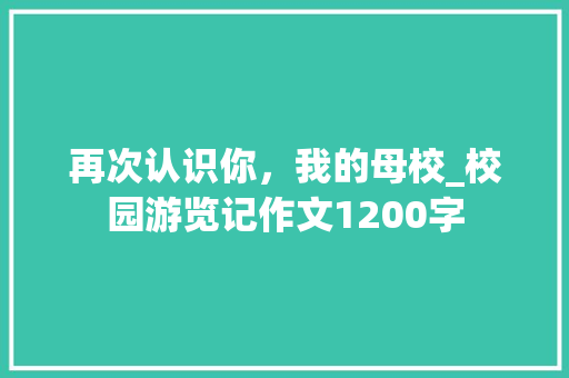 再次认识你，我的母校_校园游览记作文1200字 知识百科