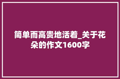 简单而高贵地活着_关于花朵的作文1600字 知识百科