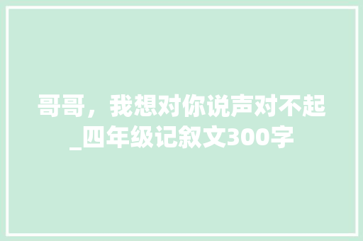 哥哥，我想对你说声对不起_四年级记叙文300字 知识百科