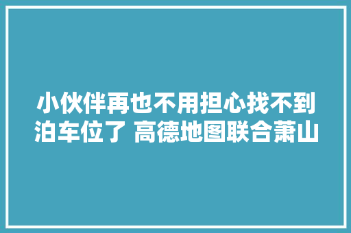 小伙伴再也不用担心找不到泊车位了 高德地图联合萧山机场上线泊车位导航