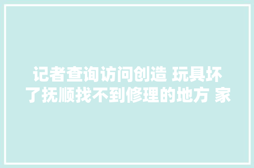 记者查询访问创造 玩具坏了抚顺找不到修理的地方 家长挺烦恼