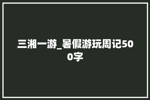 三湘一游_暑假游玩周记500字