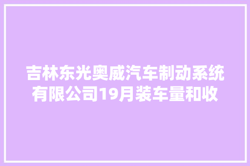 吉林东光奥威汽车制动系统有限公司19月装车量和收入同比增长超20 汽车知识