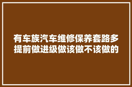 有车族汽车维修保养套路多提前做进级做该做不该做的全都做 汽车知识