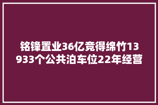 铭锋置业36亿竞得绵竹13933个公共泊车位22年经营权 汽车知识