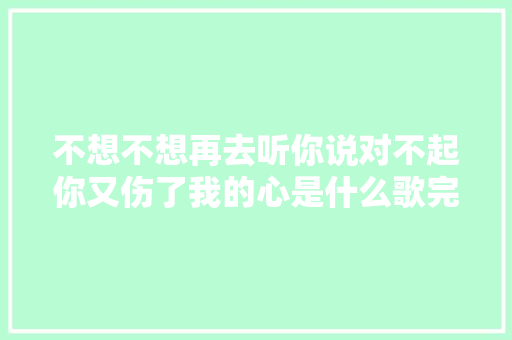 不想不想再去听你说对不起你又伤了我的心是什么歌完整歌词介绍