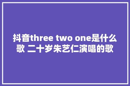 抖音three two one是什么歌 二十岁朱艺仁演唱的歌曲名字歌词介绍
