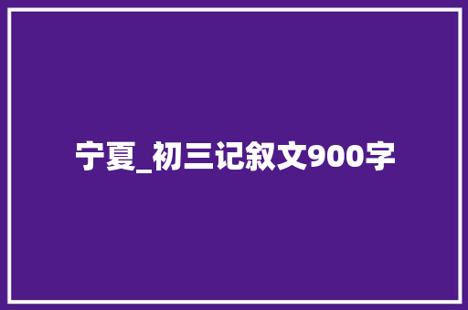 宁夏_初三记叙文900字 知识百科