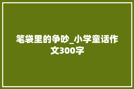 笔袋里的争吵_小学童话作文300字 知识百科