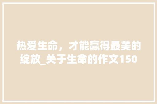 热爱生命，才能赢得最美的绽放_关于生命的作文1500字
