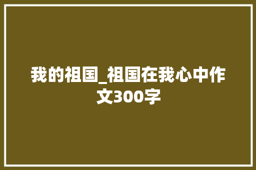 我的祖国_祖国在我心中作文300字