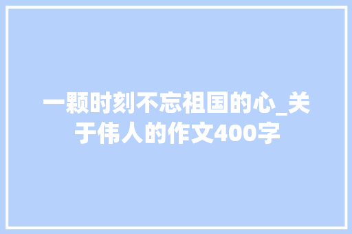 一颗时刻不忘祖国的心_关于伟人的作文400字
