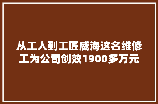 从工人到工匠威海这名维修工为公司创效1900多万元