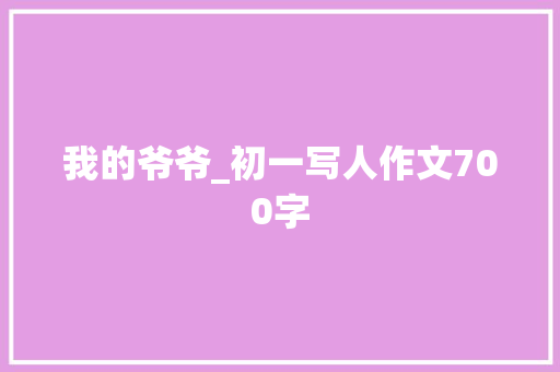 我的爷爷_初一写人作文700字 知识百科