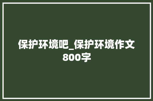 保护环境吧_保护环境作文800字 知识百科