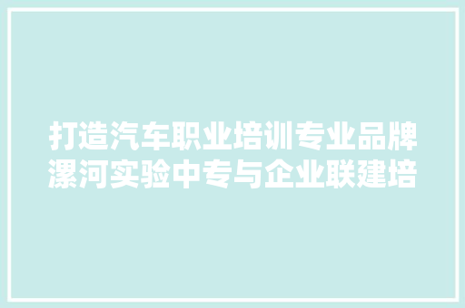打造汽车职业培训专业品牌漯河实验中专与企业联建培养高实质人才