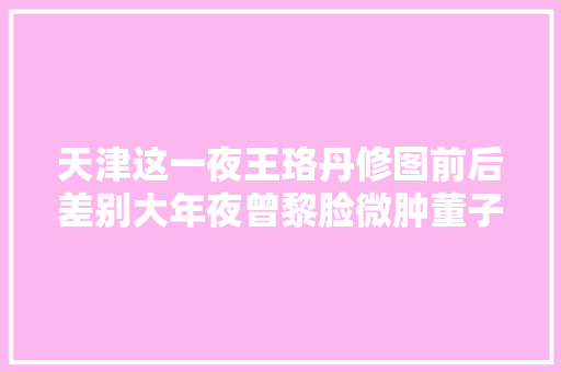 天津这一夜王珞丹修图前后差别大年夜曾黎脸微肿董子健好普