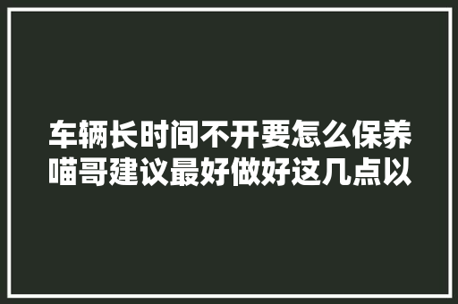 车辆长时间不开要怎么保养喵哥建议最好做好这几点以免伤车