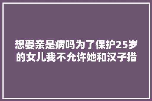 想娶亲是病吗为了保护25岁的女儿我不允许她和汉子措辞
