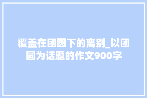 覆盖在团圆下的离别_以团圆为话题的作文900字