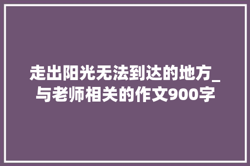 走出阳光无法到达的地方_与老师相关的作文900字