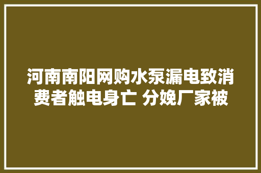 河南南阳网购水泵漏电致消费者触电身亡 分娩厂家被判赔偿电商平台发卖商连带责任