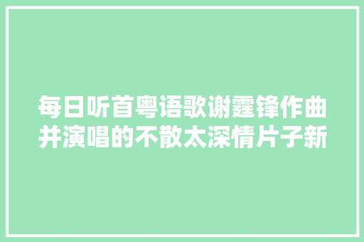 每日听首粤语歌谢霆锋作曲并演唱的不散太深情片子新扎师兄主题曲 休闲娱乐