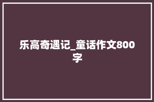 乐高奇遇记_童话作文800字 知识百科