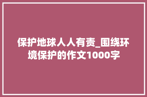 保护地球人人有责_围绕环境保护的作文1000字