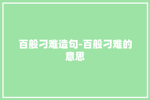 百般刁难造句-百般刁难的意思 知识百科
