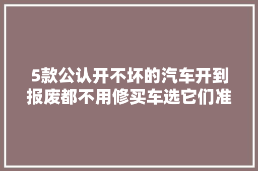 5款公认开不坏的汽车开到报废都不用修买车选它们准没错。