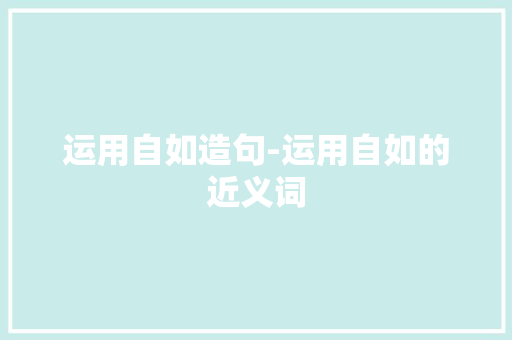 运用自如造句-运用自如的近义词