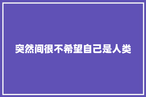 突然间很不希望自己是人类
