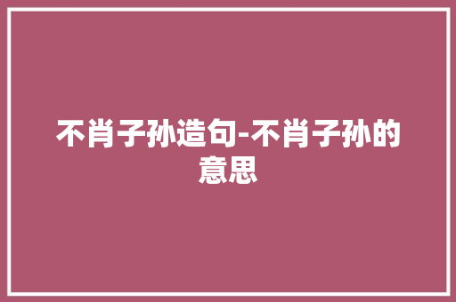 不肖子孙造句-不肖子孙的意思