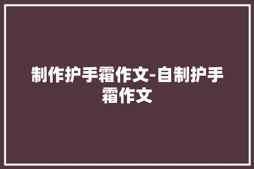 制作护手霜作文-自制护手霜作文 知识百科