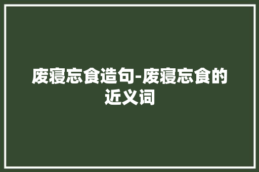 废寝忘食造句-废寝忘食的近义词