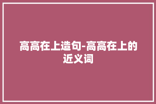 高高在上造句-高高在上的近义词