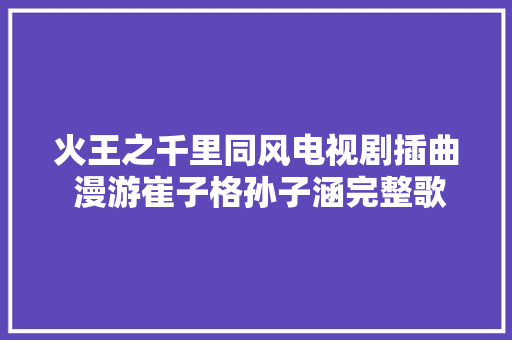 火王之千里同风电视剧插曲 漫游崔子格孙子涵完整歌词介绍